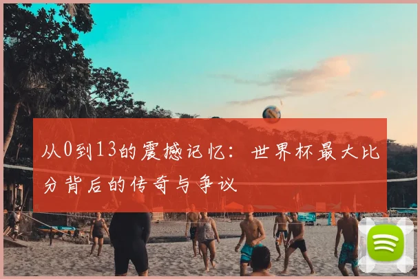 从0到13的震撼记忆:世界杯最大比分背后的传奇与争议