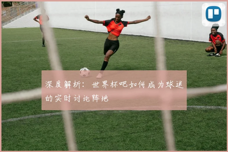 深度解析：世界杯吧如何成为球迷的实时讨论阵地