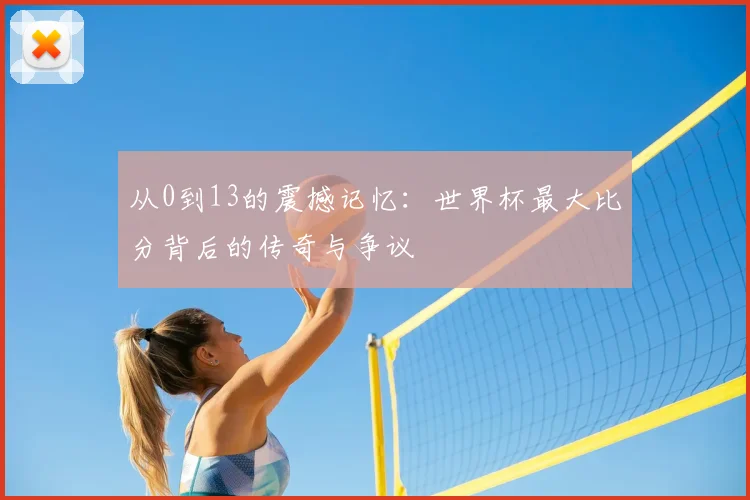 从0到13的震撼记忆:世界杯最大比分背后的传奇与争议