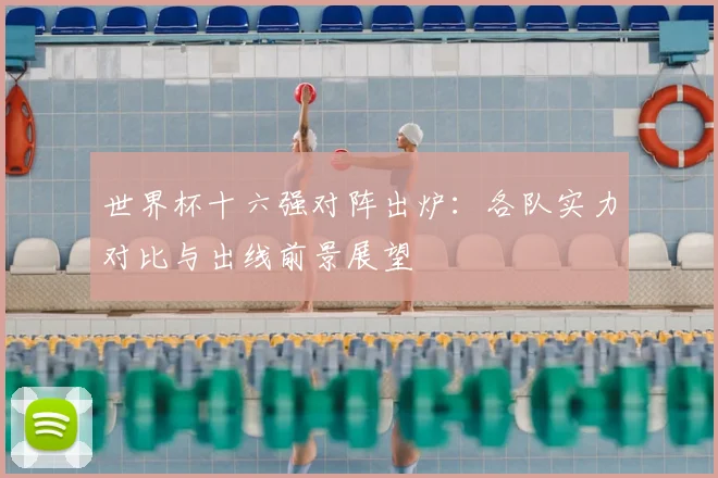 世界杯十六强对阵出炉：各队实力对比与出线前景展望