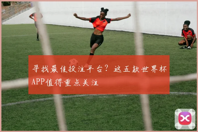 寻找最佳投注平台?这五款世界杯APP值得重点关注