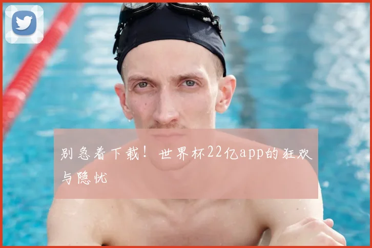 别急着下载！世界杯22亿app的狂欢与隐忧