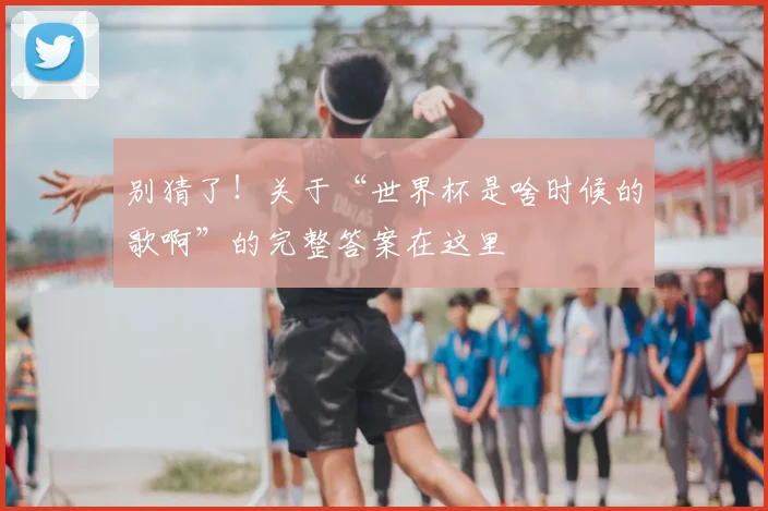 别猜了！关于“世界杯是啥时候的歌啊”的完整答案在这里