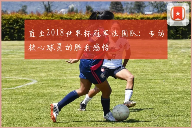 直击2018世界杯冠军法国队:专访核心球员的胜利感悟